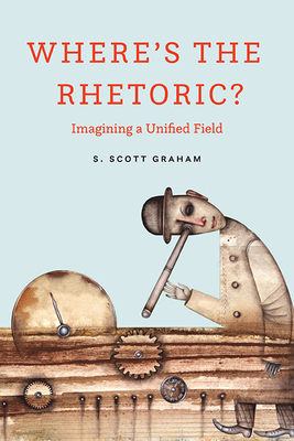 Where's the Rhetoric?: Imagining a Unified Field by S. Scott Graham