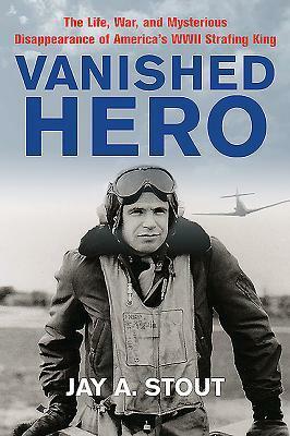 Vanished Hero: The Life, War and Mysterious Disappearance of America's WWII Strafing King by Jay A. Stout