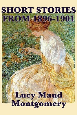 The Short Stories of Lucy Maud Montgomery from 1896-1901 by L.M. Montgomery