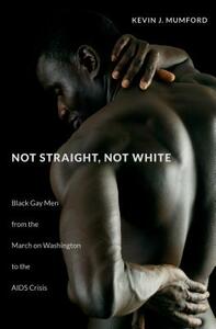 Not Straight, Not White: Black Gay Men from the March on Washington to the AIDS Crisis by Kevin J. Mumford