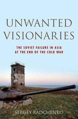 Unwanted Visionaries: The Soviet Failure in Asia at the End of the Cold War by Sergey Radchenko