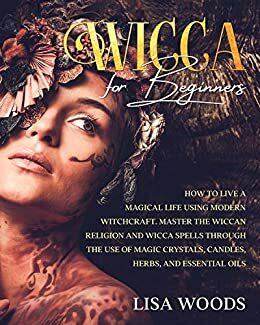 Wicca for Beginners: How to Live a Magical Life Using Modern Witchcraft. Master the Wiccan Religion and Wicca Spells through the use of Magic Crystals, Candles, Herbs, and Essential Oils by Lisa Woods