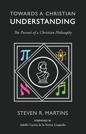 Towards a Christian Understanding: The Pursuit of a Christian Philosophy by Steven R. Martins