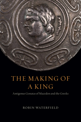 The Making of a King: Antigonus Gonatas of Macedon and the Greeks by Robin Waterfield