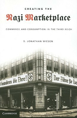 Creating the Nazi Marketplace: Commerce and Consumption in the Third Reich by S. Jonathan Wiesen