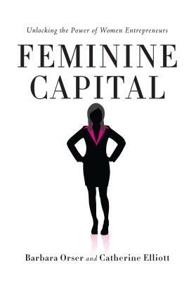 Feminine Capital: Unlocking the Power of Women Entrepreneurs by Barbara Orser, Catherine Elliott