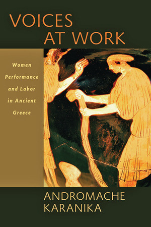 Voices at Work: Women, Performance, and Labor in Ancient Greece by Andromache Karanika