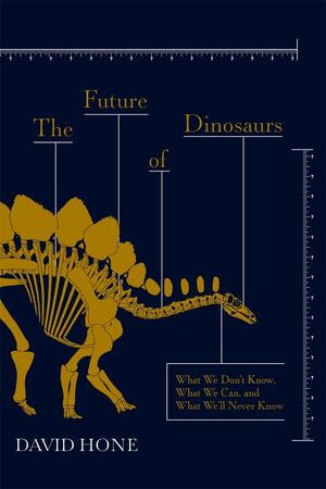 The Future of Dinosaurs: What We Don't Know, What We Can, and What We'll Never Know by David Hone