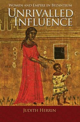 Unrivalled Influence: Women and Empire in Byzantium by Judith Herrin