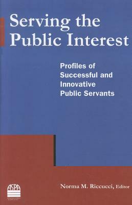 Serving the Public Interest: Profiles of Successful and Innovative Public Servants: Profiles of Successful and Innovative Public Servants by Norma M. Riccucci