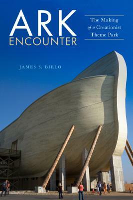 Ark Encounter: The Making of a Creationist Theme Park by James S. Bielo