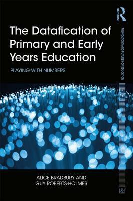 The Datafication of Primary and Early Years Education: Playing with Numbers by Alice Bradbury, Guy Roberts-Holmes