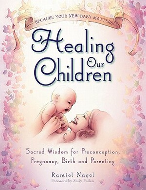 Healing Our Children: Because Your New Baby Matters! Sacred Wisdom for Preconception, Pregnancy, Birth and Parenting (Ages 0-6) by Ramiel Nagel