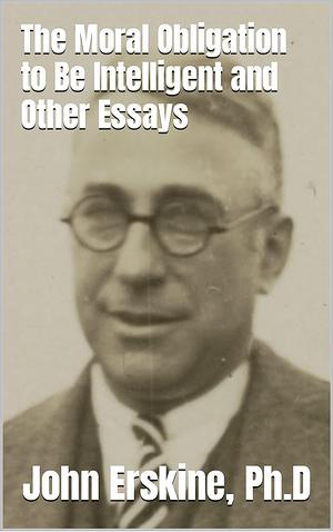 The Moral Obligation to Be Intelligent and Other Essays by John Erskine, John Erskine