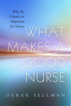 What Makes a Good Nurse: Why the Virtues are Important for Nurses by Derek Sellman, Alan Cribb