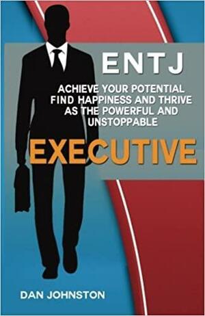 Entj: Achieve Your Potential, Find Happiness and Thrive as the Executive: A Collection of Strategies and Insights to Help Entjs Succeed in Their Careers and Relationships by Dan Johnston