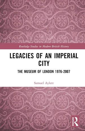 Legacies of an Imperial City: The Museum of London 1976-2007 by Samuel Aylett