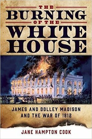 The Burning of the White House: James and Dolley Madison and the War of 1812 by Jane Hampton Cook