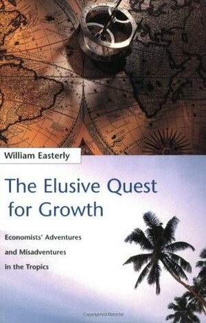 The Elusive Quest for Growth: Economists' Adventures and Misadventures in the Tropics by William Easterly