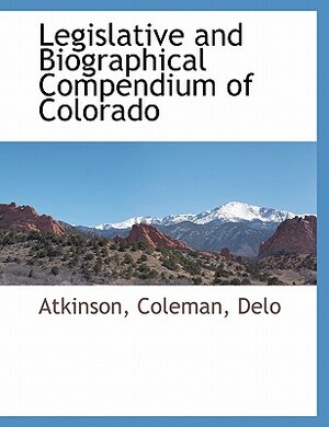 Legislative and Biographical Compendium of Colorado by Atkinson, Delo, Coleman