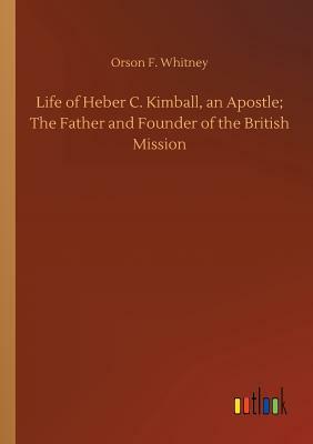 Life of Heber C. Kimball, an Apostle; The Father and Founder of the British Mission by Orson F. Whitney