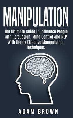 Manipulation: The Ultimate Guide To Influence People with Persuasion, Mind Control and NLP With Highly Effective Manipulation Techni by Adam Brown