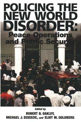 Policing the New World Disorder: Peace Operation and Public Security by Robert B. Oakley, Eliot M. Goldberg, Michael J. Dziedzic