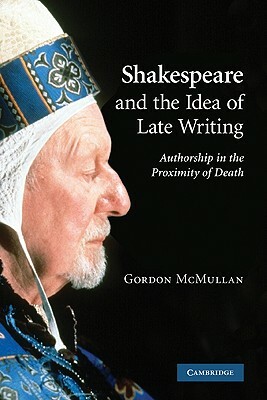 Shakespeare and the Idea of Late Writing: Authorship in the Proximity of Death by Gordon McMullan