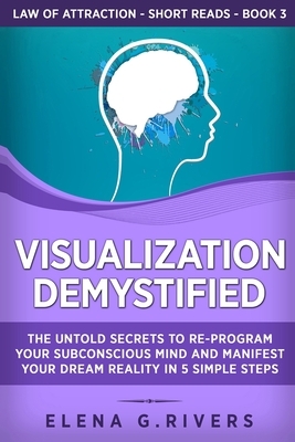 Visualization Demystified: The Untold Secrets to Re-Program Your Subconscious Mind and Manifest Your Dream Reality in 5 Simple Steps by Elena G. Rivers