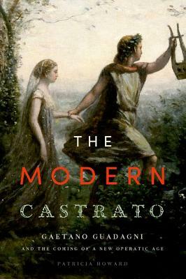 Modern Castrato: Gaetano Guadagni and the Coming of a New Operatic Age by Patricia Howard