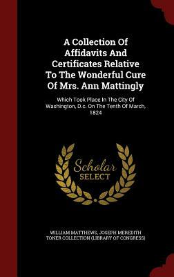 A Collection of Affidavits and Certificates Relative to the Wonderful Cure of Mrs. Ann Mattingly: Which Took Place in the City of Washington, D.C. on by William Matthews