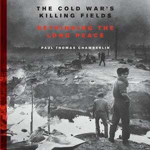 The Cold War's Killing Fields: Rethinking the Long Peace by Paul Thomas Chamberlin