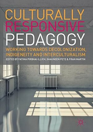 Culturally Responsive Pedagogy: Working towards Decolonization, Indigeneity and Interculturalism by Shauneen Pete, Fatima Pirbhai-Illich, Fran Martin