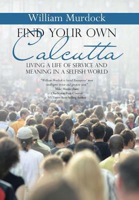 Find Your Own Calcutta: Living a Life of Service and Meaning in a Selfish World by William Murdock