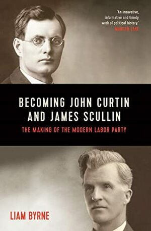 Becoming John Curtin and James Scullin: Their early political careers and the making of the modern Labor Party by Liam Byrne