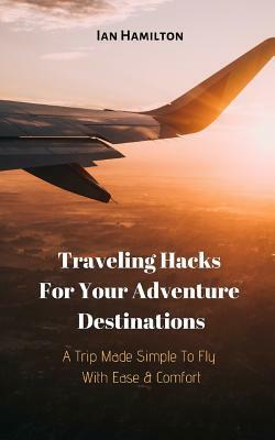 A Trip Made Simple to Fly with Ease & Comfort: Traveling Hacks for Your Adventure Destinations by Ian Hamilton