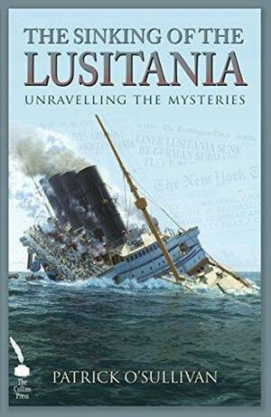The Sinking of the Lusitania: Unravelling the Mysteries by Patrick O'Sullivan