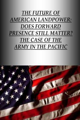 The Future Of American Landpower: Does Forward Presence Still Matter? The Case Of The Army In The Pacific by U. S. Army War College Press, Strategic Studies Institute