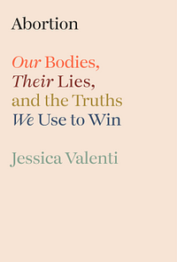 Abortion: Our Bodies, Their Lies, and the Truths We Use to Win by Jessica Valenti