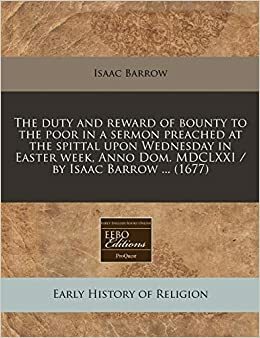 The Duty and Reward of Bounty to the Poor in a Sermon Preached at the Spittal Upon Wednesday in Easter Week, Anno Dom. MDCLXXI / By Isaac Barrow ... by Isaac Barrow