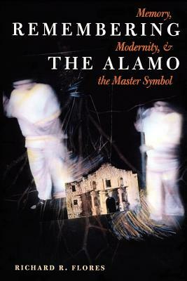 Remembering the Alamo: Memory, Modernity, and the Master Symbol by Richard R. Flores