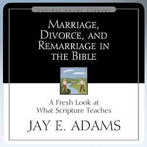 Marriage, Divorce, and Remarriage in the Bible: A Fresh Look at What Scripture Teaches by Jay E. Adams