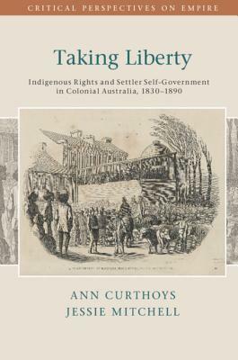 Taking Liberty: Indigenous Rights and Settler Self-Government in Colonial Australia, 1830-1890 by Ann Curthoys, Jessie Mitchell