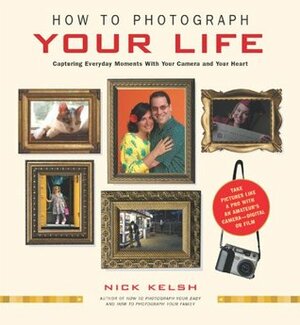 How to Photograph Your Life: Capturing Everyday Moments with Your Camera and Your Heart by Nick Kelsh
