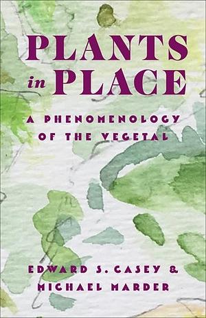 Plants in Place: A Phenomenology of the Vegetal by Michael Marder, Edward S. Casey