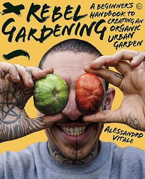 Rebel Gardening: A Beginner's Handbook to Creating an Organic Urban Garden by Alessandro Vitale