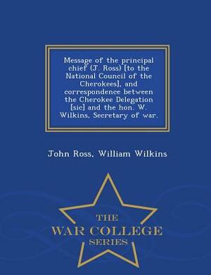 Message of the Principal Chief (J. Ross) [to the National Council of the Cherokees], and Correspondence Between the Cherokee Delegation [sic] and the by William Wilkins, John Ross