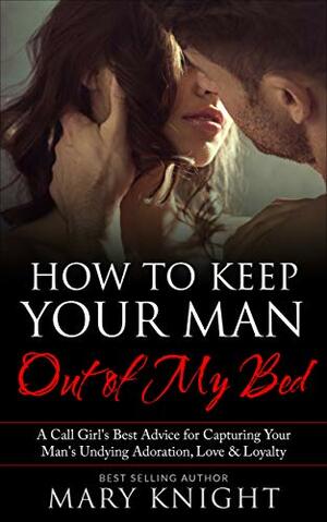 How to Keep Your Man Out of My Bed: A Former High-End Call Girl's Best Advice for Capturing Your Man's Undying Adoration, Attention and Loyalty by Mary Knight