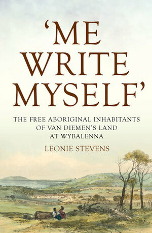 Me Write Myself': The Free Aboriginal Inhabitants of Van Diemen's Land at Wybalenna, 1832–47 by Leonie Stevens