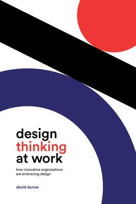 Design Thinking at Work: How Innovative Organizations Are Embracing Design by David Dunne